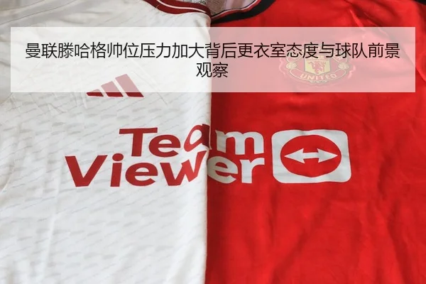 曼联滕哈格帅位压力加大背后更衣室态度与球队前景观察