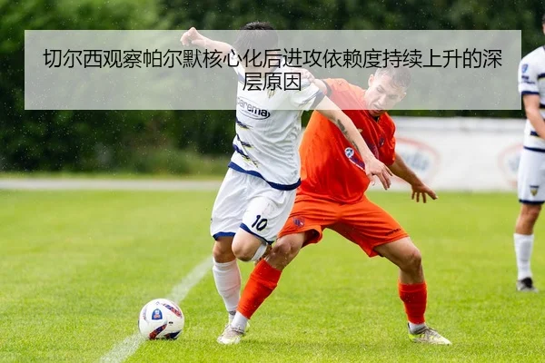 切尔西观察帕尔默核心化后进攻依赖度持续上升的深层原因