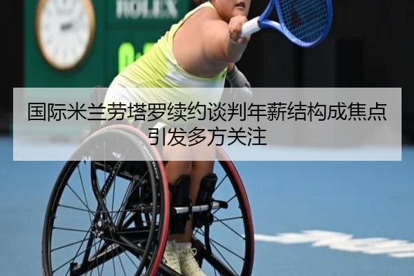 国际米兰劳塔罗续约谈判年薪结构成焦点引发多方关注