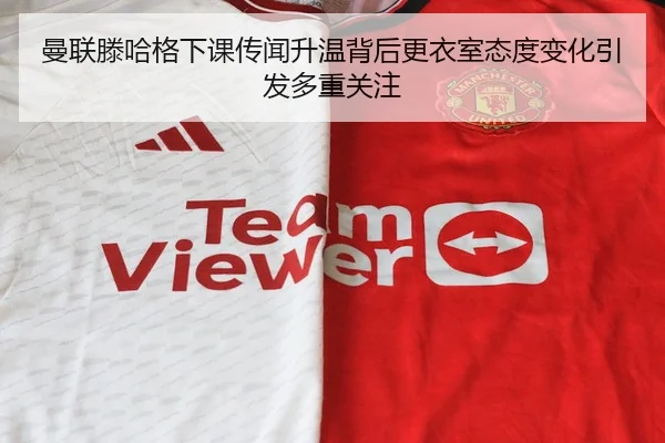曼联滕哈格下课传闻升温背后更衣室态度变化引发多重关注