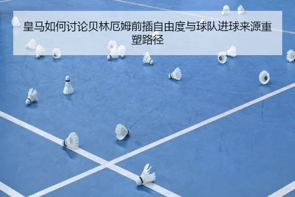 皇马如何讨论贝林厄姆前插自由度与球队进球来源重塑路径