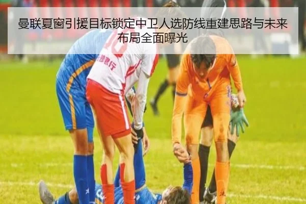 曼联夏窗引援目标锁定中卫人选防线重建思路与未来布局全面曝光