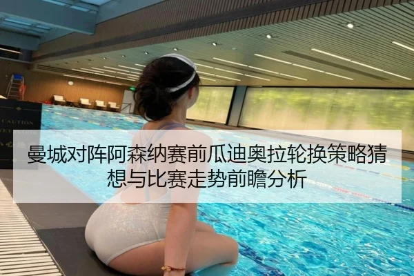 曼城对阵阿森纳赛前瓜迪奥拉轮换策略猜想与比赛走势前瞻分析