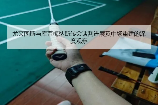 尤文图斯与库普梅纳斯转会谈判进展及中场重建的深度观察