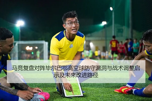马竞复盘对阵毕尔巴鄂高空球防守漏洞与战术调整启示及未来改进路径