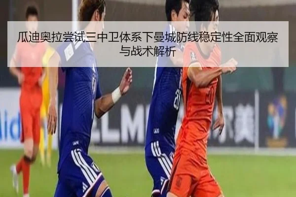 瓜迪奥拉尝试三中卫体系下曼城防线稳定性全面观察与战术解析