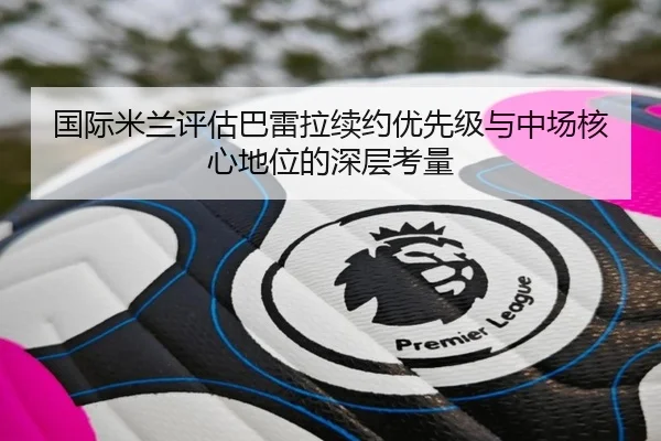 国际米兰评估巴雷拉续约优先级与中场核心地位的深层考量
